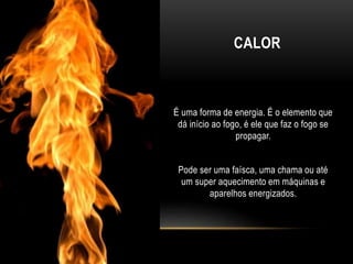 CALOR
É uma forma de energia. É o elemento que
dá início ao fogo, é ele que faz o fogo se
propagar.
Pode ser uma faísca, uma chama ou até
um super aquecimento em máquinas e
aparelhos energizados.
 