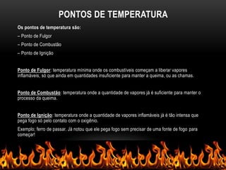PONTOS DE TEMPERATURA
Os pontos de temperatura são:
– Ponto de Fulgor
– Ponto de Combustão
– Ponto de Ignição
Ponto de Fulgor: temperatura mínima onde os combustíveis começam a liberar vapores
inflamáveis, só que ainda em quantidades insuficiente para manter a queima, ou as chamas.
Ponto de Combustão: temperatura onde a quantidade de vapores já é suficiente para manter o
processo da queima.
Ponto de Ignição: temperatura onde a quantidade de vapores inflamáveis já é tão intensa que
pega fogo só pelo contato com o oxigênio.
Exemplo; ferro de passar. Já notou que ele pega fogo sem precisar de uma fonte de fogo para
começar!
 
