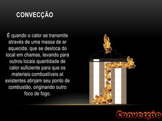 CONVECÇÃO
É quando o calor se transmite
através de uma massa de ar
aquecida, que se desloca do
local em chamas, levando para
outros locais quantidade de
calor suficiente para que os
materiais combustíveis aí
existentes atinjam seu ponto de
combustão, originando outro
foco de fogo.
 