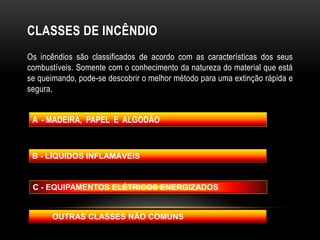 CLASSES DE INCÊNDIO
Os incêndios são classificados de acordo com as características dos seus
combustíveis. Somente com o conhecimento da natureza do material que está
se queimando, pode-se descobrir o melhor método para uma extinção rápida e
segura.
A - MADEIRA, PAPEL E ALGODÃO
B - LÍQUIDOS INFLAMÁVEIS
C - EQUIPAMENTOS ELÉTRICOS ENERGIZADOS
OUTRAS CLASSES NÃO COMUNS
 