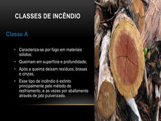 CLASSES DE INCÊNDIO
Classe A
• Caracteriza-se por fogo em materiais
sólidos;
• Queimam em superfície e profundidade;
• Após a queima deixam resíduos, brasas
e cinzas;
• Esse tipo de incêndio é extinto
principalmente pelo método de
resfriamento, e as vezes por abafamento
através de jato pulverizado.
 
