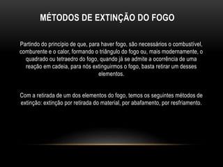 MÉTODOS DE EXTINÇÃO DO FOGO
Partindo do princípio de que, para haver fogo, são necessários o combustível,
comburente e o calor, formando o triângulo do fogo ou, mais modernamente, o
quadrado ou tetraedro do fogo, quando já se admite a ocorrência de uma
reação em cadeia, para nós extinguirmos o fogo, basta retirar um desses
elementos.
Com a retirada de um dos elementos do fogo, temos os seguintes métodos de
extinção: extinção por retirada do material, por abafamento, por resfriamento.
 
