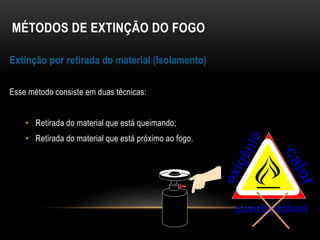 MÉTODOS DE EXTINÇÃO DO FOGO
Extinção por retirada do material (Isolamento)
Esse método consiste em duas técnicas:
• Retirada do material que está queimando;
• Retirada do material que está próximo ao fogo.
combustível
 