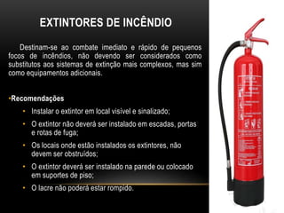 EXTINTORES DE INCÊNDIO
Destinam-se ao combate imediato e rápido de pequenos
focos de incêndios, não devendo ser considerados como
substitutos aos sistemas de extinção mais complexos, mas sim
como equipamentos adicionais.
•Recomendações
• Instalar o extintor em local visível e sinalizado;
• O extintor não deverá ser instalado em escadas, portas
e rotas de fuga;
• Os locais onde estão instalados os extintores, não
devem ser obstruídos;
• O extintor deverá ser instalado na parede ou colocado
em suportes de piso;
• O lacre não poderá estar rompido.
 