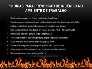 10 DICAS PARA PREVENÇÃO DE INCÊNDIO NO
AMBIENTE DE TRABALHO
• Realize manutenções periódicas nas instalações elétricas;
• Faça inspeções regularmente para verificação dos sistemas de combate a incêndio;
• Instale os extintores de incêndio, sempre em locais de fácil acesso;
• Siga corretamente as medidas de prevenção previstas na NR 23 e as IT/CBM;
• Mantenha o ambiente sempre limpo e organizado;
• Tenha trabalhadores treinados para prevenção e combate a incêndio;
• Fique atento os locais certos e permitidos para fumar;
• Evite sobrecarregar as tomadas para que não haja curto-circuito;
• Deixe produtos inflamáveis em locais onde não haja fonte de calor;
• Mantenha sempre os ambientes ventilados.
 