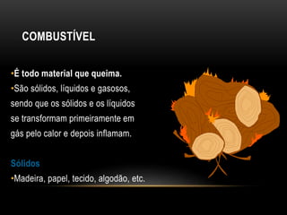 COMBUSTÍVEL
•É todo material que queima.
•São sólidos, líquidos e gasosos,
sendo que os sólidos e os líquidos
se transformam primeiramente em
gás pelo calor e depois inflamam.
Sólidos
•Madeira, papel, tecido, algodão, etc.
 