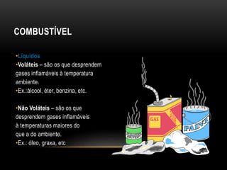 COMBUSTÍVEL
•Líquidos
•Voláteis – são os que desprendem
gases inflamáveis à temperatura
ambiente.
•Ex.:álcool, éter, benzina, etc.
•Não Voláteis – são os que
desprendem gases inflamáveis
à temperaturas maiores do
que a do ambiente.
•Ex.: óleo, graxa, etc
 