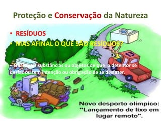 Proteção e Conservação da Natureza
• RESÍDUOS
• MAS AFINAL O QUE SÃO RESÍDUOS?
- Quaisquer substâncias ou objetos de que o detentor se
desfaz ou tem intenção ou obrigação de se desfazer.
 