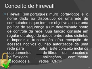 Conceito de Firewall Firewall  (em português: muro corta-fogo) é o nome dado ao dispositivo de uma rede de computadores que tem por objetivo aplicar uma política de segurança a um determinado ponto de controle da rede. Sua função consiste em regular o tráfego de dados entre redes distintas e impedir a transmissão e/ou recepção de acessos nocivos ou não autorizados de uma rede para  outra. Este conceito inclui os equipamentos  ___ de filtros de pacotes e de  Proxy  de  ____ aplicações, comumente associados a  ____ redes TCP/IP 