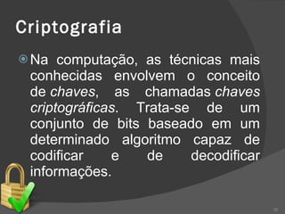 Criptografia   Na computação, as técnicas mais conhecidas envolvem o conceito de  chaves , as chamadas  chaves criptográficas . Trata-se de um conjunto de bits baseado em um determinado algoritmo capaz de codificar e de decodificar informações.  