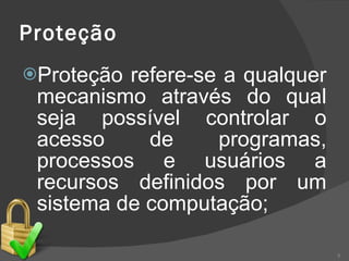 Proteção Proteção refere-se a qualquer mecanismo através do qual seja possível controlar o acesso de programas, processos e usuários a recursos definidos por um sistema de computação; 
