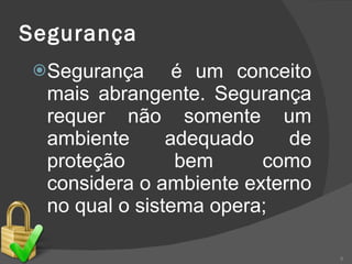 Segurança Segurança  é um conceito mais abrangente. Segurança requer não somente um ambiente adequado de proteção bem como considera o ambiente externo no qual o sistema opera; 