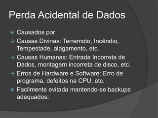 Perda Acidental de Dados
 Causados por
 Causas Divinas: Terremoto, Incêndio,
Tempestade, alagamento, etc.
 Causas Humanas: Entrada Incorreta de
Dados, montagem incorreta de disco, etc.
 Erros de Hardware e Software: Erro de
programa, defeitos na CPU, etc.
 Facilmente evitada mantendo-se backups
adequados;
 