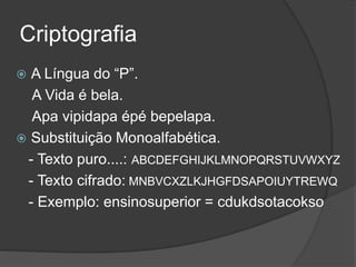 Criptografia
 A Língua do “P”.
A Vida é bela.
Apa vipidapa épé bepelapa.
 Substituição Monoalfabética.
- Texto puro....: ABCDEFGHIJKLMNOPQRSTUVWXYZ
- Texto cifrado: MNBVCXZLKJHGFDSAPOIUYTREWQ
- Exemplo: ensinosuperior = cdukdsotacokso
 