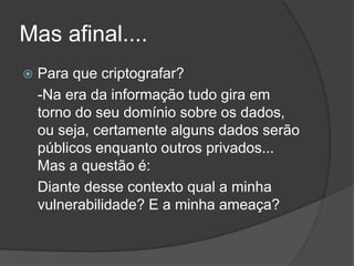 Mas afinal....
 Para que criptografar?
-Na era da informação tudo gira em
torno do seu domínio sobre os dados,
ou seja, certamente alguns dados serão
públicos enquanto outros privados...
Mas a questão é:
Diante desse contexto qual a minha
vulnerabilidade? E a minha ameaça?
 