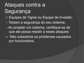 Ataques contra a
Segurança
 Equipes de Tigres ou Equipe de Invasão:
- Testam a segurança do seu sistema;
- Ao projetar um sistema, certifique-se de
que ele possa resistir a esses ataques;
 Não subestime os problemas causados
por funcionários.
 