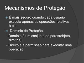 Mecanismos de Proteção
 É mais seguro quando cada usuário
executa apenas as operações relativas
à ele.
 Domínio de Proteção.
- Domínio é um conjunto de pares(objeto,
direitos).
- Direito é a permissão para executar uma
operação.
 
