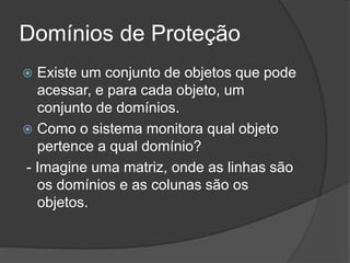 Domínios de Proteção
 Existe um conjunto de objetos que pode
acessar, e para cada objeto, um
conjunto de domínios.
 Como o sistema monitora qual objeto
pertence a qual domínio?
- Imagine uma matriz, onde as linhas são
os domínios e as colunas são os
objetos.
 