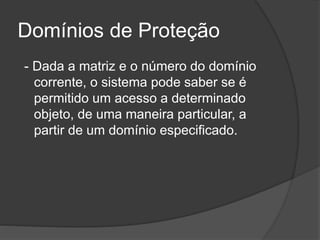 Domínios de Proteção
- Dada a matriz e o número do domínio
corrente, o sistema pode saber se é
permitido um acesso a determinado
objeto, de uma maneira particular, a
partir de um domínio especificado.
 