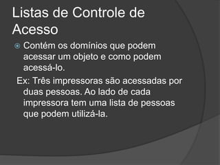 Listas de Controle de
Acesso
 Contém os domínios que podem
acessar um objeto e como podem
acessá-lo.
Ex: Três impressoras são acessadas por
duas pessoas. Ao lado de cada
impressora tem uma lista de pessoas
que podem utilizá-la.
 