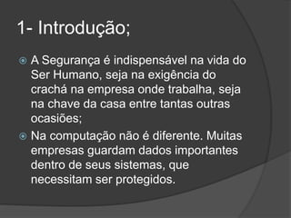 1- Introdução;
 A Segurança é indispensável na vida do
Ser Humano, seja na exigência do
crachá na empresa onde trabalha, seja
na chave da casa entre tantas outras
ocasiões;
 Na computação não é diferente. Muitas
empresas guardam dados importantes
dentro de seus sistemas, que
necessitam ser protegidos.
 