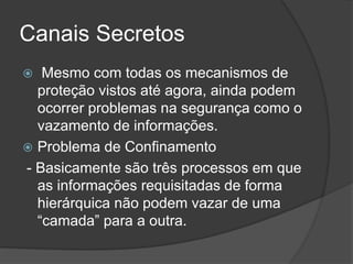 Canais Secretos
 Mesmo com todas os mecanismos de
proteção vistos até agora, ainda podem
ocorrer problemas na segurança como o
vazamento de informações.
 Problema de Confinamento
- Basicamente são três processos em que
as informações requisitadas de forma
hierárquica não podem vazar de uma
“camada” para a outra.
 