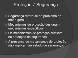 Proteção ≠ Segurança
 Segurança refere-se ao problema de
modo geral;
 Mecanismos de proteção designam
mecanismos específicos;
 Os mecanismos de proteção auxiliam
na obtenção da segurança;
 A presença de mecanismos de proteção
não implica num estado de segurança.
 