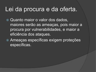 Lei da procura e da oferta.
 Quanto maior o valor dos dados,
maiores serão as ameaças, pois maior a
procura por vulnerabilidades, e maior a
eficiência dos ataques.
 Ameaças específicas exigem proteções
específicas.
 