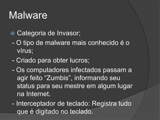 Malware
 Categoria de Invasor;
- O tipo de malware mais conhecido é o
vírus;
- Criado para obter lucros;
- Os computadores infectados passam a
agir feito “Zumbis”, informando seu
status para seu mestre em algum lugar
na Internet.
- Interceptador de teclado: Registra tudo
que é digitado no teclado.
 