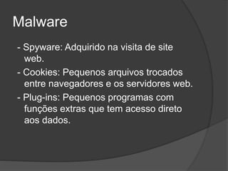Malware
- Spyware: Adquirido na visita de site
web.
- Cookies: Pequenos arquivos trocados
entre navegadores e os servidores web.
- Plug-ins: Pequenos programas com
funções extras que tem acesso direto
aos dados.
 