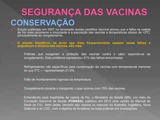 CONSERVAÇÃO
 Estudo publicado em 2007 na renomada revista científica Vaccine provou que a falha na cadeia
de frio mais recorrente e importante é a exposição das vacinas a temperaturas abaixo de +2ºC,
principalmente ao congelamento.
 O estudo identificou os erros que mais frequentemente causam essas falhas e
prejudicam a eficácia das vacinas, são eles:
 Práticas que exageram a proteção das vacinas contra o calor, expondo-as ao
congelamento. Este problema representou 31% das falhas encontradas.
 Refrigeradores não específicos para conservação de vacinas com temperaturas menores
do que 0°C — representaram 21,9%.
 Falta de monitoramento rigoroso da temperatura.
 Congelamento durante o transporte, o que ocorreu com 75% das vacinas.
 Entendendo essa fragilidade da cadeia de frio, o Ministério da Saúde (MS), por meio da
Fundação Nacional de Saúde (FUNASA), publicou em 2013 uma versão do Manual de
Rede de Frio. Além deste, também são usados os manuais da Austrália, Inglaterra, Nova
Zelândia e do CDC, com o objetivo de fortalecer as boas práticas em imunizações.
 