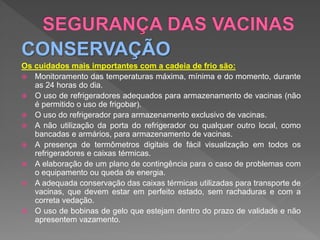 CONSERVAÇÃO
Os cuidados mais importantes com a cadeia de frio são:
 Monitoramento das temperaturas máxima, mínima e do momento, durante
as 24 horas do dia.
 O uso de refrigeradores adequados para armazenamento de vacinas (não
é permitido o uso de frigobar).
 O uso do refrigerador para armazenamento exclusivo de vacinas.
 A não utilização da porta do refrigerador ou qualquer outro local, como
bancadas e armários, para armazenamento de vacinas.
 A presença de termômetros digitais de fácil visualização em todos os
refrigeradores e caixas térmicas.
 A elaboração de um plano de contingência para o caso de problemas com
o equipamento ou queda de energia.
 A adequada conservação das caixas térmicas utilizadas para transporte de
vacinas, que devem estar em perfeito estado, sem rachaduras e com a
correta vedação.
 O uso de bobinas de gelo que estejam dentro do prazo de validade e não
apresentem vazamento.
 