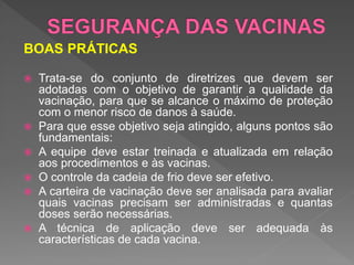BOAS PRÁTICAS
 Trata-se do conjunto de diretrizes que devem ser
adotadas com o objetivo de garantir a qualidade da
vacinação, para que se alcance o máximo de proteção
com o menor risco de danos à saúde.
 Para que esse objetivo seja atingido, alguns pontos são
fundamentais:
 A equipe deve estar treinada e atualizada em relação
aos procedimentos e às vacinas.
 O controle da cadeia de frio deve ser efetivo.
 A carteira de vacinação deve ser analisada para avaliar
quais vacinas precisam ser administradas e quantas
doses serão necessárias.
 A técnica de aplicação deve ser adequada às
características de cada vacina.
 