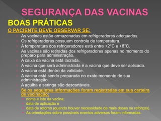BOAS PRÁTICAS
O PACIENTE DEVE OBSERVAR SE:
› As vacinas estão armazenadas em refrigeradores adequados.
› Os refrigeradores possuem controle de temperatura.
› A temperatura dos refrigeradores está entre +2°C e +8°C.
› As vacinas são retiradas dos refrigeradores apenas no momento do
preparo para administração.
› A caixa da vacina está lacrada.
› A vacina que será administrada é a vacina que deve ser aplicada.
› A vacina está dentro da validade.
› A vacina está sendo preparada no exato momento de sua
administração.
› A agulha e seringa são descartáveis.
› Se os seguintes informações foram registradas em sua carteira
de vacinação:
 nome e lote da vacina;
 data de aplicação e
 data de retorno (quando houver necessidade de mais doses ou reforços).
 As orientações sobre possíveis eventos adversos foram informadas.
 