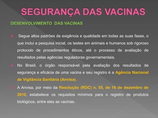 DESENVOLVIMENTO DAS VACINAS
 Segue altos padrões de exigência e qualidade em todas as suas fases, o
que inclui a pesquisa inicial, os testes em animais e humanos sob rigoroso
protocolo de procedimentos éticos, até o processo de avaliação de
resultados pelas agências reguladoras governamentais.
 No Brasil, o órgão responsável pela avaliação dos resultados de
segurança e eficácia de uma vacina e seu registro é a Agência Nacional
de Vigilância Sanitária (Anvisa).
 A Anvisa, por meio da Resolução (RDC) n. 55, de 16 de dezembro de
2010, estabelece os requisitos mínimos para o registro de produtos
biológicos, entre eles as vacinas.
 