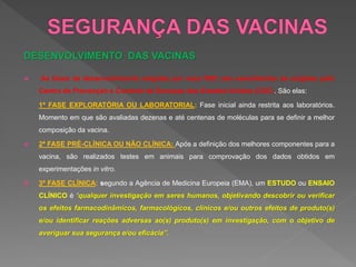 DESENVOLVIMENTO DAS VACINAS
 As fases de desenvolvimento exigidas por essa RDC são semelhantes às exigidas pelo
Centro de Prevenção e Controle de Doenças dos Estados Unidos (CDC). São elas:
1ª FASE EXPLORATÓRIA OU LABORATORIAL: Fase inicial ainda restrita aos laboratórios.
Momento em que são avaliadas dezenas e até centenas de moléculas para se definir a melhor
composição da vacina.
 2ª FASE PRÉ-CLÍNICA OU NÃO CLÍNICA: Após a definição dos melhores componentes para a
vacina, são realizados testes em animais para comprovação dos dados obtidos em
experimentações in vitro.
 3ª FASE CLÍNICA: segundo a Agência de Medicina Europeia (EMA), um ESTUDO ou ENSAIO
CLÍNICO é “qualquer investigação em seres humanos, objetivando descobrir ou verificar
os efeitos farmacodinâmicos, farmacológicos, clínicos e/ou outros efeitos de produto(s)
e/ou identificar reações adversas ao(s) produto(s) em investigação, com o objetivo de
averiguar sua segurança e/ou eficácia”.
 