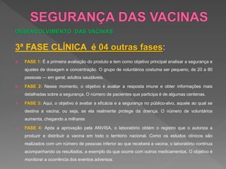 DESENVOLVIMENTO DAS VACINAS
3ª FASE CLÍNICA é 04 outras fases:
 FASE 1: É a primeira avaliação do produto e tem como objetivo principal analisar a segurança e
ajustes de dosagem e concentração. O grupo de voluntários costuma ser pequeno, de 20 a 80
pessoas — em geral, adultos saudáveis.
 FASE 2: Nesse momento, o objetivo é avaliar a resposta imune e obter informações mais
detalhadas sobre a segurança. O número de pacientes que participa é de algumas centenas.
 FASE 3: Aqui, o objetivo é avaliar a eficácia e a segurança no público-alvo, aquele ao qual se
destina a vacina, ou seja, se ela realmente protege da doença. O número de voluntários
aumenta, chegando a milhares
 FASE 4: Após a aprovação pela ANVISA, o laboratório obtém o registro que o autoriza a
produzir e distribuir a vacina em todo o território nacional. Como os estudos clínicos são
realizados com um número de pessoas inferior ao que receberá a vacina, o laboratório continua
acompanhando os resultados, a exemplo do que ocorre com outros medicamentos. O objetivo é
monitorar a ocorrência dos eventos adversos.
 