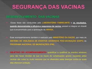 DESENVOLVIMENTO DAS VACINAS
 Essas fases são conduzidas pelo LABORATÓRIO FABRICANTE e os resultados,
quando demonstradas a eficácia e segurança da vacina, passam a integrar um dossiê
que é encaminhado para a apreciação da ANVISA.
 Esse acompanhamento também é realizado pelo MINISTÉRIO DA SAÚDE, por meio do
SISTEMA DE VIGILÂNCIA DE EVENTOS ADVERSOS PÓS-VACINAÇÃO (EAPV) do
PROGRAMA NACIONAL DE IMUNIZAÇÕES (PNI).
 OBJETIVO DO ACOMPANHAMENTO: quantificar e qualificar os eventos adversos
para não haver dúvidas de que os riscos de complicações graves causadas pelas
vacinas são nulos ou muito menores que os oferecidos pelas doenças contra as quais
elas oferecem proteção.
 