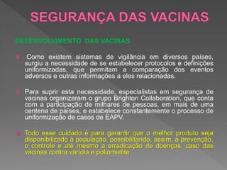 DESENVOLVIMENTO DAS VACINAS
 Como existem sistemas de vigilância em diversos países,
surgiu a necessidade de se estabelecer protocolos e definições
uniformizadas, que permitam a comparação dos eventos
adversos e outras informações a eles relacionadas.
 Para suprir esta necessidade, especialistas em segurança de
vacinas organizaram o grupo Brighton Collaboration, que conta
com a participação de milhares de pessoas, em mais de uma
centena de países, e estabelece constantemente o processo de
uniformização de casos de EAPV.
 Todo esse cuidado é para garantir que o melhor produto seja
disponibilizado à população, possibilitando, assim, a prevenção,
o controle e até mesmo a erradicação de doenças, caso das
vacinas contra varíola e poliomielite.
 