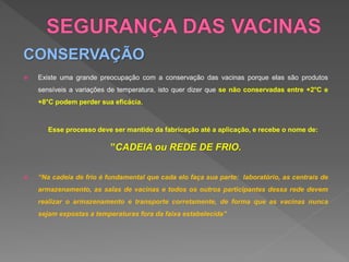 CONSERVAÇÃO
 Existe uma grande preocupação com a conservação das vacinas porque elas são produtos
sensíveis a variações de temperatura, isto quer dizer que se não conservadas entre +2°C e
+8°C podem perder sua eficácia.
Esse processo deve ser mantido da fabricação até a aplicação, e recebe o nome de:
”CADEIA ou REDE DE FRIO.
 “Na cadeia de frio é fundamental que cada elo faça sua parte: laboratório, as centrais de
armazenamento, as salas de vacinas e todos os outros participantes dessa rede devem
realizar o armazenamento e transporte corretamente, de forma que as vacinas nunca
sejam expostas a temperaturas fora da faixa estabelecida”
 