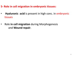 5- Role in cell migration in embryonic tissues:
• Hyaluronic acid is present in high conc. in embryonic
tissues
• Role in cell migration during Morphogenesis
and Wound repair.
10
 