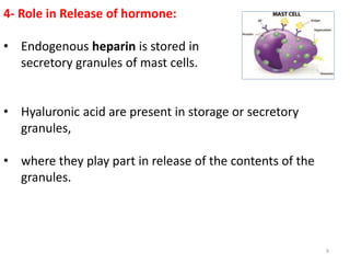 4- Role in Release of hormone:
• Endogenous heparin is stored in
secretory granules of mast cells.
• Hyaluronic acid are present in storage or secretory
granules,
• where they play part in release of the contents of the
granules.
9
 