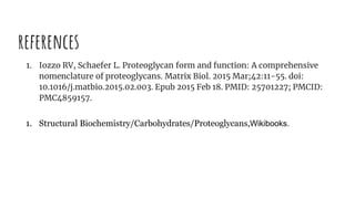 references
1. Iozzo RV, Schaefer L. Proteoglycan form and function: A comprehensive
nomenclature of proteoglycans. Matrix Biol. 2015 Mar;42:11-55. doi:
10.1016/j.matbio.2015.02.003. Epub 2015 Feb 18. PMID: 25701227; PMCID:
PMC4859157.
1. Structural Biochemistry/Carbohydrates/Proteoglycans,Wikibooks.
 