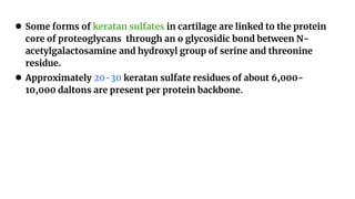 ● Some forms of keratan sulfates in cartilage are linked to the protein
core of proteoglycans through an o glycosidic bond between N-
acetylgalactosamine and hydroxyl group of serine and threonine
residue.
● Approximately 20-30 keratan sulfate residues of about 6,000-
10,000 daltons are present per protein backbone.
 