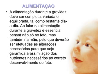 ALIMENTAÇÃO
• A alimentação durante a gravidez
deve ser completa, variada e
equilibrada, tal como restante diaa-dia. Ao falar na alimentação
durante a gravidez é essencial
pensar não só no feto, mas
também na mãe, pelo que deverão
ser efetuadas as alterações
necessárias para que seja
garantida a assimilação dos
nutrientes necessários ao correto
desenvolvimento do feto.

 