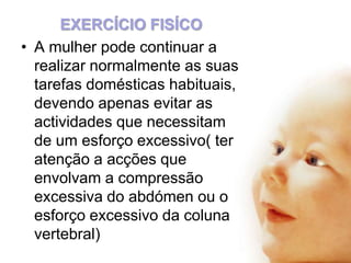 EXERCÍCIO FISÍCO
• A mulher pode continuar a
realizar normalmente as suas
tarefas domésticas habituais,
devendo apenas evitar as
actividades que necessitam
de um esforço excessivo( ter
atenção a acções que
envolvam a compressão
excessiva do abdómen ou o
esforço excessivo da coluna
vertebral)

 
