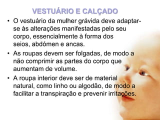 VESTUÁRIO E CALÇADO
• O vestuário da mulher grávida deve adaptarse às alterações manifestadas pelo seu
corpo, essencialmente à forma dos
seios, abdómen e ancas.
• As roupas devem ser folgadas, de modo a
não comprimir as partes do corpo que
aumentam de volume.
• A roupa interior deve ser de material
natural, como linho ou algodão, de modo a
facilitar a transpiração e prevenir irritações.

 