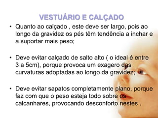 VESTUÁRIO E CALÇADO
• Quanto ao calçado , este deve ser largo, pois ao
longo da gravidez os pés têm tendência a inchar e
a suportar mais peso;
• Deve evitar calçado de salto alto ( o ideal é entre
3 a 5cm), porque provoca um exagero das
curvaturas adoptadas ao longo da gravidez;
• Deve evitar sapatos completamente plano, porque
faz com que o peso esteja todo sobre os
calcanhares, provocando desconforto nestes .

 