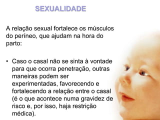 SEXUALIDADE
A relação sexual fortalece os músculos
do períneo, que ajudam na hora do
parto:
• Caso o casal não se sinta à vontade
para que ocorra penetração, outras
maneiras podem ser
experimentadas, favorecendo e
fortalecendo a relação entre o casal
(é o que acontece numa gravidez de
risco e, por isso, haja restrição
médica).

 