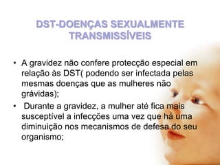 DST-DOENÇAS SEXUALMENTE
TRANSMISSÍVEIS
• A gravidez não confere protecção especial em
relação às DST( podendo ser infectada pelas
mesmas doenças que as mulheres não
grávidas);
• Durante a gravidez, a mulher até fica mais
susceptível a infecções uma vez que há uma
diminuição nos mecanismos de defesa do seu
organismo;

 